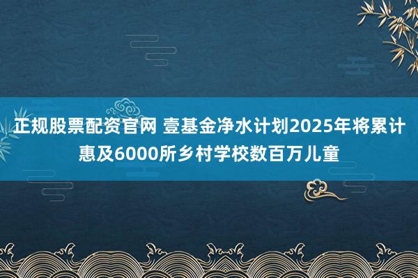 正规股票配资官网 壹基金净水计划2025年将累计惠及6000所乡村学校数百万儿童