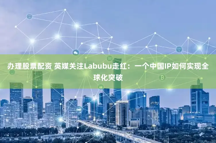 办理股票配资 英媒关注Labubu走红：一个中国IP如何实现全球化突破