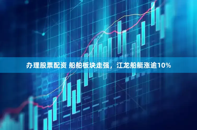 办理股票配资 船舶板块走强，江龙船艇涨逾10%