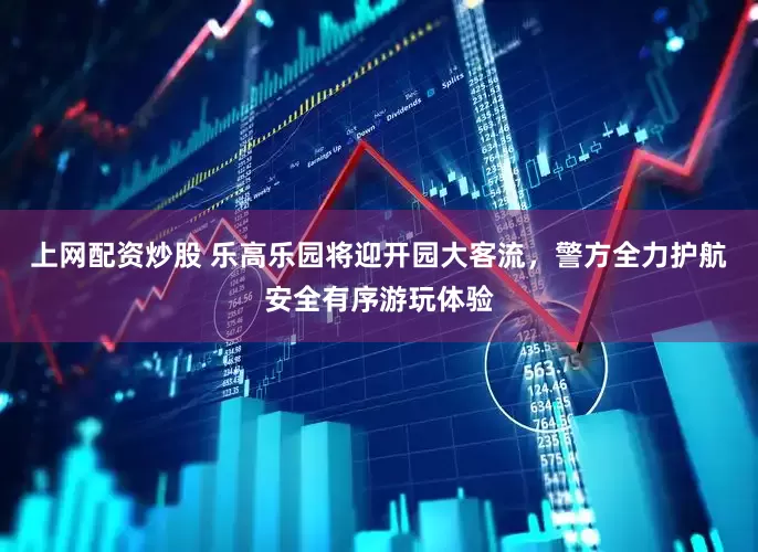上网配资炒股 乐高乐园将迎开园大客流，警方全力护航安全有序游玩体验