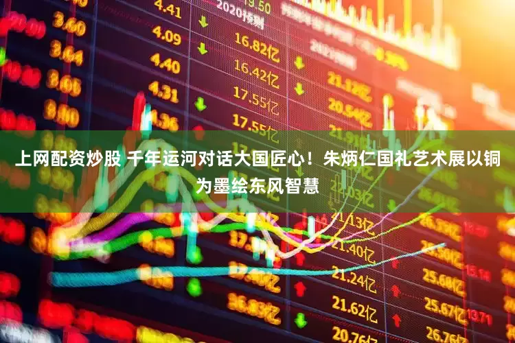 上网配资炒股 千年运河对话大国匠心！朱炳仁国礼艺术展以铜为墨绘东风智慧