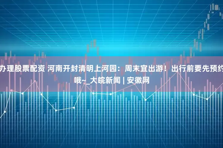 办理股票配资 河南开封清明上河园：周末宜出游！出行前要先预约哦~_大皖新闻 | 安徽网