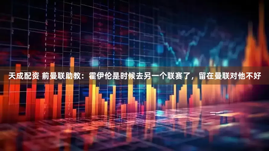 天成配资 前曼联助教：霍伊伦是时候去另一个联赛了，留在曼联对他不好