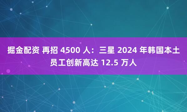 掘金配资 再招 4500 人：三星 2024 年韩国本土员工创新高达 12.5 万人