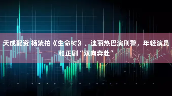 天成配资 杨紫拍《生命树》、迪丽热巴演刑警，年轻演员和正剧“双向奔赴”