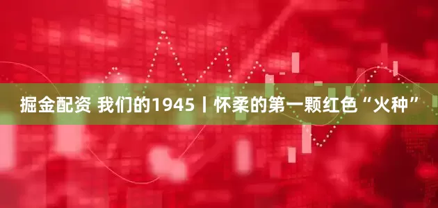 掘金配资 我们的1945丨怀柔的第一颗红色“火种”