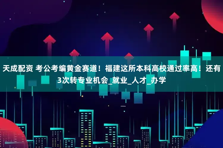 天成配资 考公考编黄金赛道！福建这所本科高校通过率高！还有3次转专业机会_就业_人才_办学