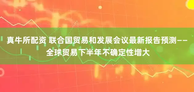 真牛所配资 联合国贸易和发展会议最新报告预测—— 全球贸易下半年不确定性增大