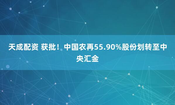 天成配资 获批！中国农再55.90%股份划转至中央汇金