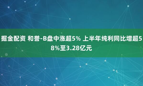 掘金配资 和誉-B盘中涨超5% 上半年纯利同比增超58%至3.28亿元