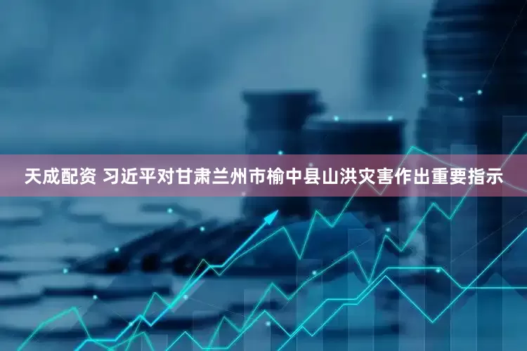 天成配资 习近平对甘肃兰州市榆中县山洪灾害作出重要指示