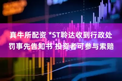 真牛所配资 *ST聆达收到行政处罚事先告知书 投资者可参与索赔
