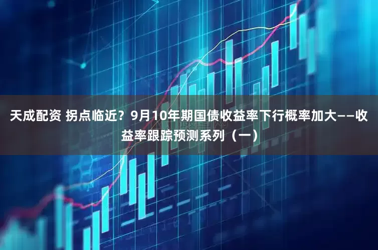 天成配资 拐点临近？9月10年期国债收益率下行概率加大——收益率跟踪预测系列（一）