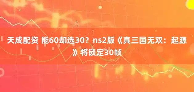 天成配资 能60却选30？ns2版《真三国无双：起源》将锁定30帧
