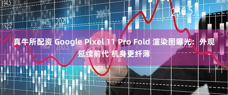 真牛所配资 Google Pixel 11 Pro Fold 渲染图曝光：外观延续前代 机身更纤薄