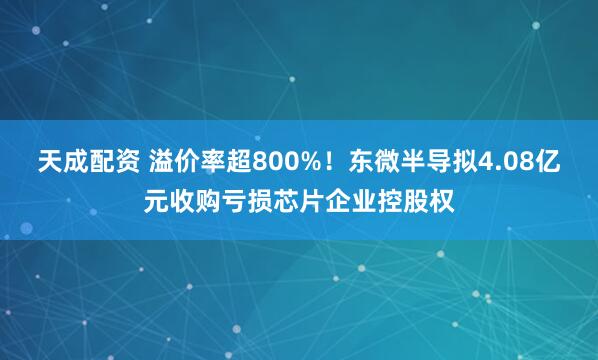 天成配资 溢价率超800%！东微半导拟4.08亿元收购亏损芯片企业控股权