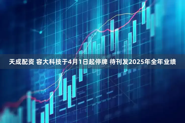天成配资 容大科技于4月1日起停牌 待刊发2025年全年业绩